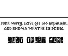 Trust God - don't worry, don't be impatient God knows what He's doing